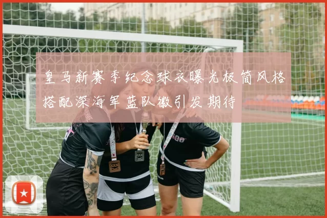 皇马新赛季纪念球衣曝光极简风格搭配深海军蓝队徽引发期待
