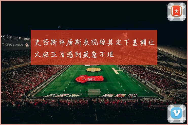 史密斯评唐斯表现称其定下基调让文班亚马感到疲惫不堪