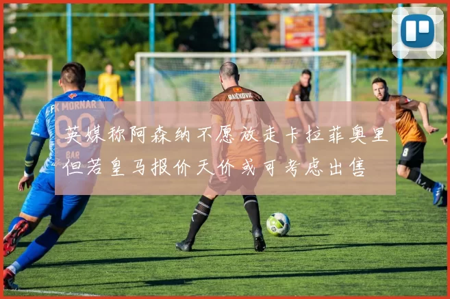 英媒称阿森纳不愿放走卡拉菲奥里但若皇马报价天价或可考虑出售