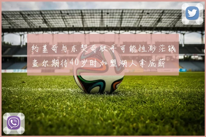 约基奇与东契奇联手可能性渺茫钱查尔期待40岁时加盟湖人拿底薪
