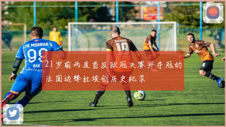 21岁前两度首发欧冠决赛并夺冠的法国边锋杜埃创历史纪录