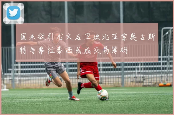 国米欲引尤文后卫坎比亚索奥古斯特与弗拉泰西或成交易筹码