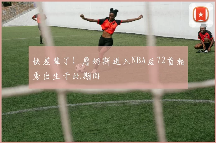 快差辈了！詹姆斯进入NBA后72首轮秀出生于此期间
