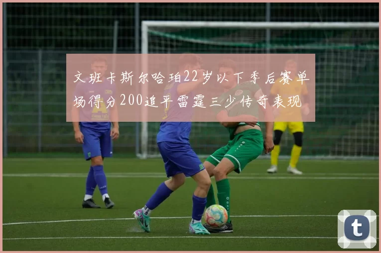 文班卡斯尔哈珀22岁以下季后赛单场得分200追平雷霆三少传奇表现