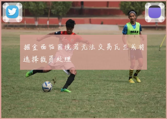 掘金面临困境若无法交易瓦兰或将选择裁员处理