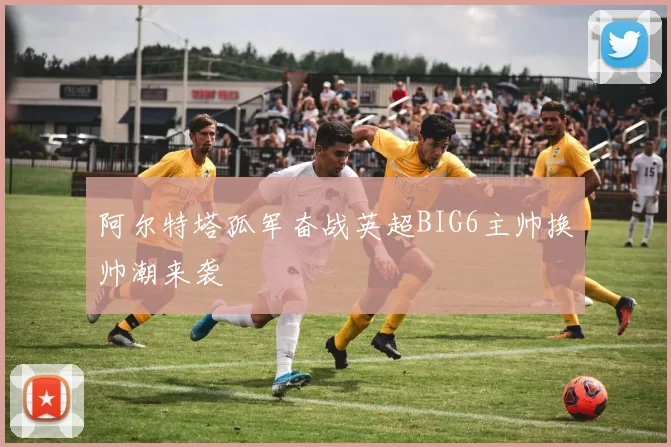 阿尔特塔孤军奋战英超BIG6主帅换帅潮来袭