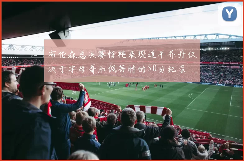 布伦森总决赛惊艳表现追平乔丹仅次于字母哥和佩蒂特的50分纪录