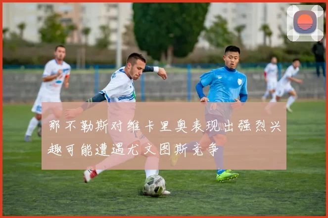 那不勒斯对维卡里奥表现出强烈兴趣可能遭遇尤文图斯竞争