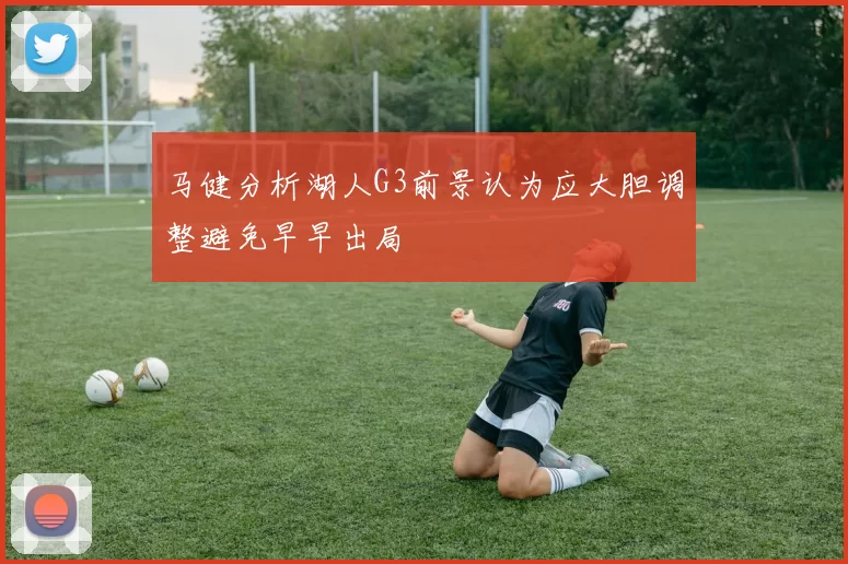 马健分析湖人G3前景认为应大胆调整避免早早出局
