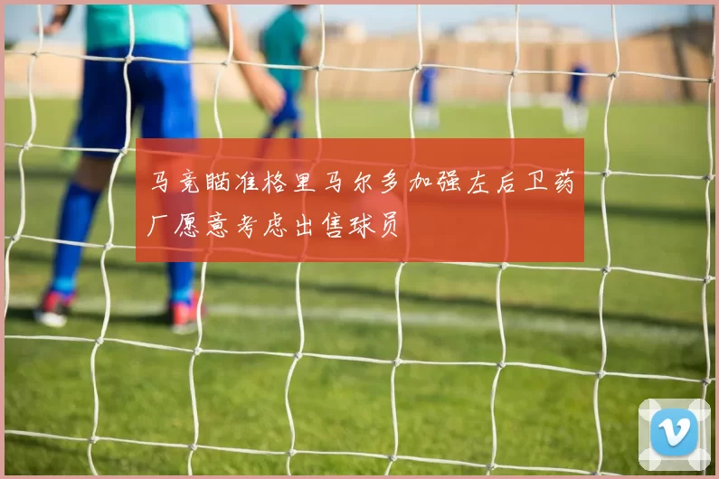 马竞瞄准格里马尔多加强左后卫药厂愿意考虑出售球员