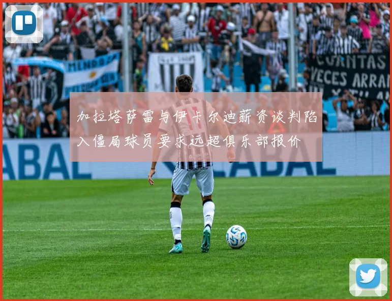 加拉塔萨雷与伊卡尔迪薪资谈判陷入僵局球员要求远超俱乐部报价