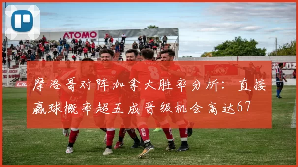 摩洛哥对阵加拿大胜率分析：直接赢球概率超五成晋级机会高达67
