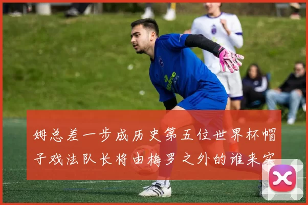 姆总差一步成历史第五位世界杯帽子戏法队长将由梅罗之外的谁来实现