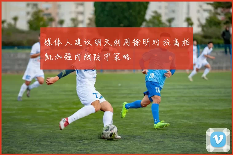媒体人建议明天利用徐昕对抗高柏凯加强内线防守策略