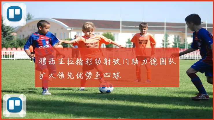穆西亚拉精彩劲射破门助力德国队扩大领先优势至四球
