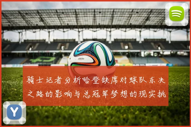 骑士记者分析哈登缺席对球队东决之路的影响与总冠军梦想的现实挑战