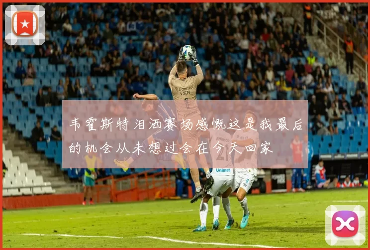 韦霍斯特泪洒赛场感慨这是我最后的机会从未想过会在今天回家