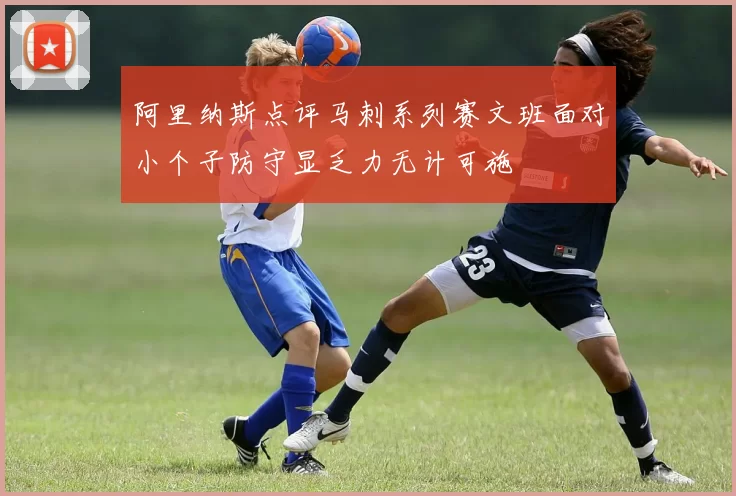 阿里纳斯点评马刺系列赛文班面对小个子防守显乏力无计可施