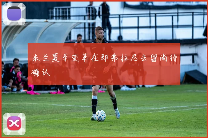 米兰夏季变革在即弗拉尼去留尚待确认