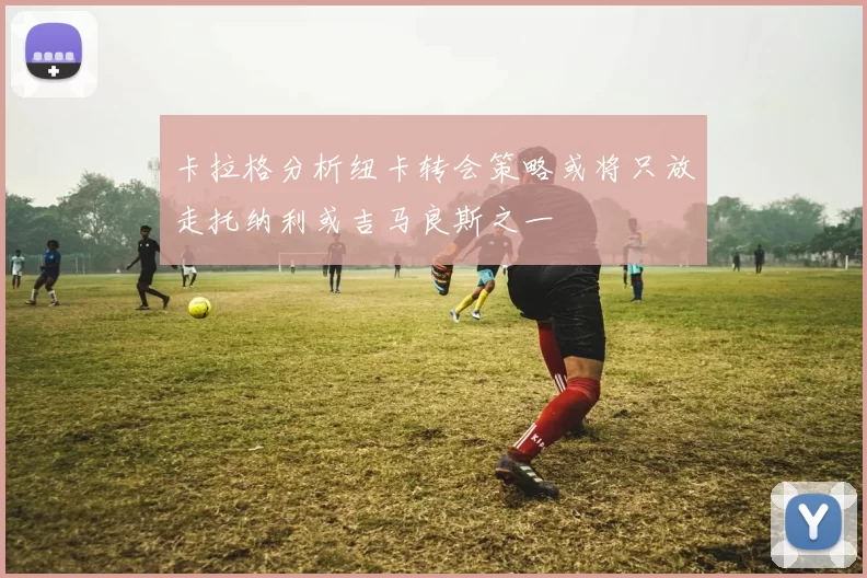 卡拉格分析纽卡转会策略或将只放走托纳利或吉马良斯之一