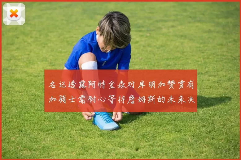 名记透露阿特金森对库明加赞赏有加骑士需耐心等待詹姆斯的未来决定
