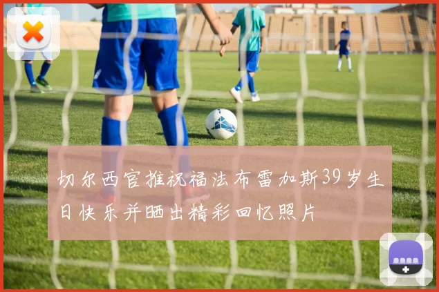 切尔西官推祝福法布雷加斯39岁生日快乐并晒出精彩回忆照片