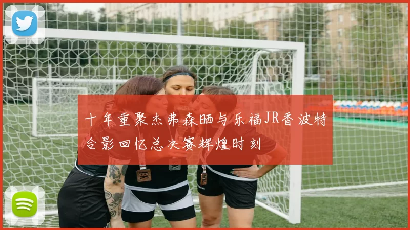 十年重聚杰弗森晒与乐福JR香波特合影回忆总决赛辉煌时刻