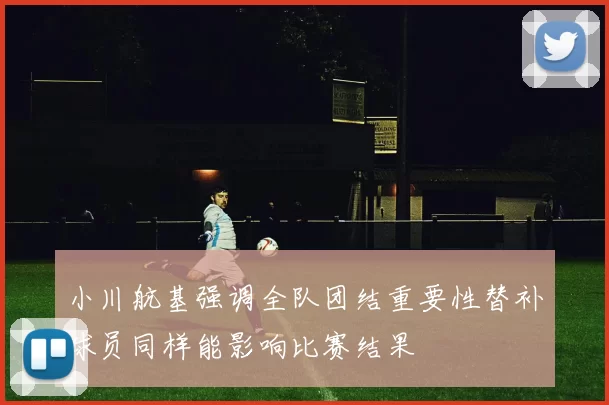 小川航基强调全队团结重要性替补球员同样能影响比赛结果